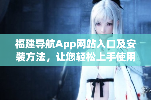 福建導(dǎo)航App網(wǎng)站入口及安裝方法，讓您輕松上手使用這款高質(zhì)量軟件！