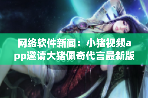網(wǎng)絡軟件新聞：小豬視頻app邀請大豬佩奇代言最新版本 2019