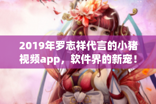 2019年羅志祥代言的小豬視頻app，軟件界的新寵！