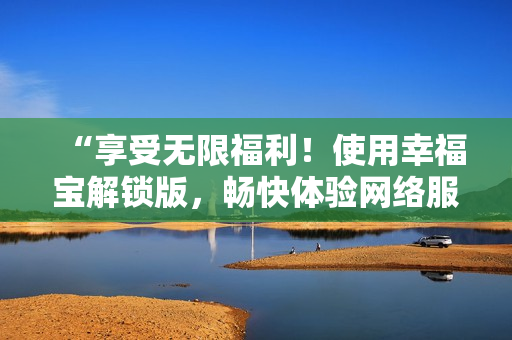 “享受無(wú)限福利！使用幸福寶解鎖版，暢快體驗(yàn)網(wǎng)絡(luò)服務(wù)”