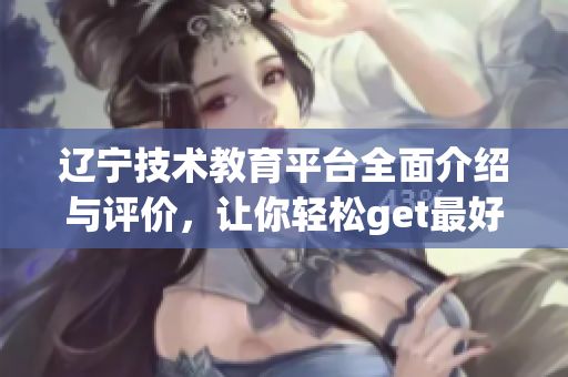 遼寧技術(shù)教育平臺(tái)全面介紹與評(píng)價(jià)，讓你輕松get最好的軟件實(shí)用指南