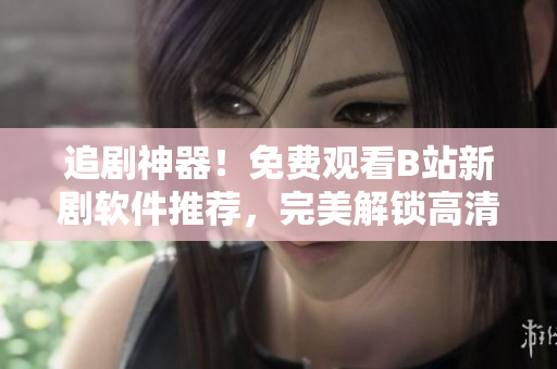 追劇神器！免費(fèi)觀看B站新劇軟件推薦，完美解鎖高清畫質(zhì)！