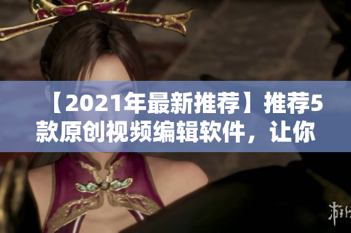 【2021年最新推薦】推薦5款原創(chuàng)視頻編輯軟件，讓你的短視頻創(chuàng)作無限可能！