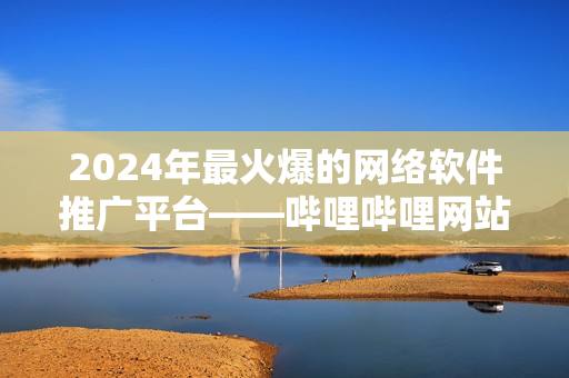 2024年最火爆的網(wǎng)絡(luò)軟件推廣平臺——嗶哩嗶哩網(wǎng)站推廣大揭秘