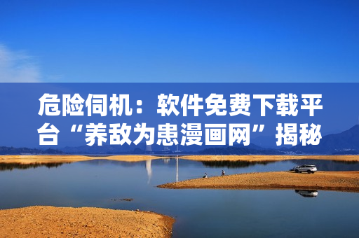 危險(xiǎn)伺機(jī)：軟件免費(fèi)下載平臺(tái)“養(yǎng)敵為患漫畫(huà)網(wǎng)”揭秘