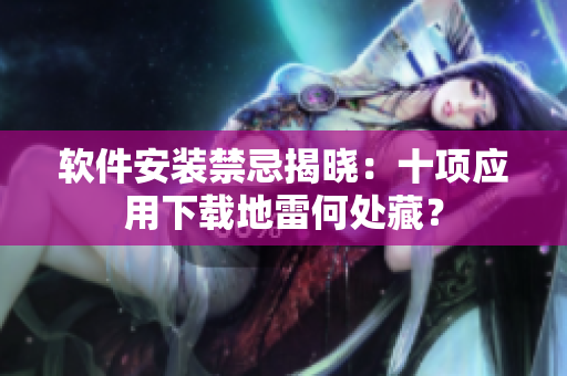 軟件安裝禁忌揭曉：十項應(yīng)用下載地雷何處藏？