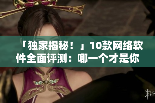 「獨(dú)家揭秘！」10款網(wǎng)絡(luò)軟件全面評(píng)測(cè)：哪一個(gè)才是你的不二之選？