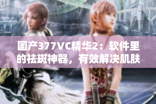 國產(chǎn)377VC精華2：軟件里的祛斑神器，有效解決肌膚問題？