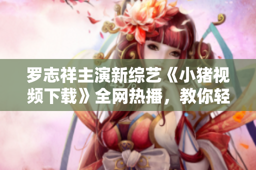 羅志祥主演新綜藝《小豬視頻下載》全網(wǎng)熱播，教你輕松享受高清視頻體驗