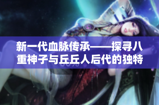 新一代血脈傳承——探尋八重神子與丘丘人后代的獨特基因組合