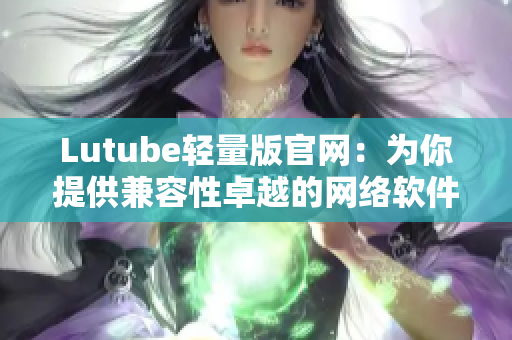 Lutube輕量版官網：為你提供兼容性卓越的網絡軟件使用體驗