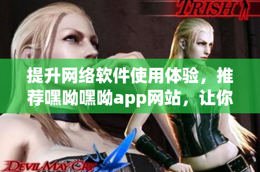提升網(wǎng)絡軟件使用體驗，推薦嘿呦嘿呦app網(wǎng)站，讓你的軟件操作更輕松