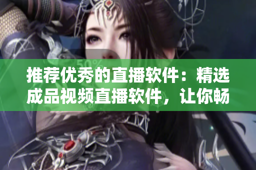 推薦優(yōu)秀的直播軟件：精選成品視頻直播軟件，讓你暢享高質(zhì)量直播！