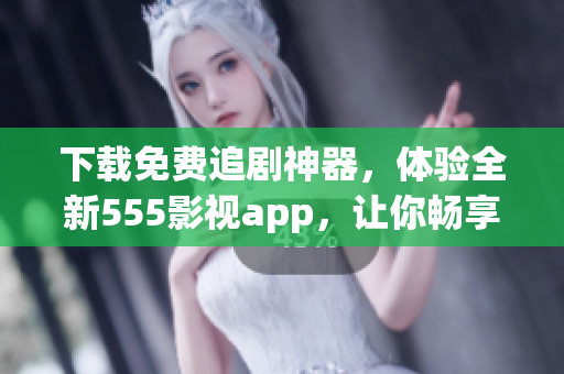下載免費追劇神器，體驗全新555影視app，讓你暢享海量高清影視資源！