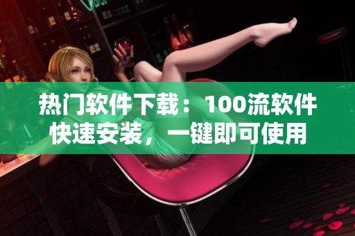 熱門軟件下載：100流軟件快速安裝，一鍵即可使用