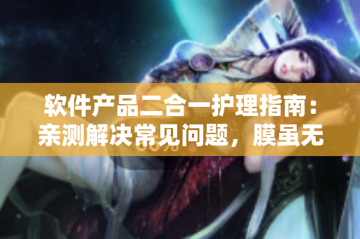 軟件產(chǎn)品二合一護(hù)理指南：親測(cè)解決常見(jiàn)問(wèn)題，膜雖無(wú)聲功效顯著