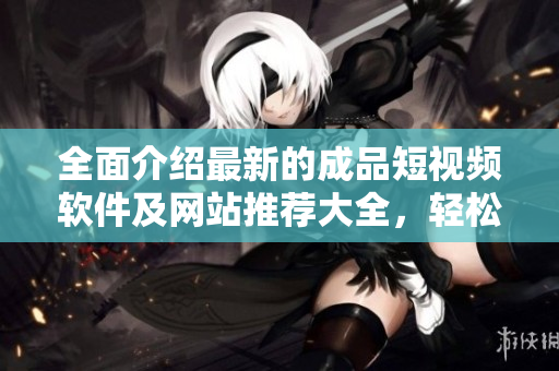 全面介紹最新的成品短視頻軟件及網(wǎng)站推薦大全，輕松找到滿足你需求的優(yōu)質(zhì)APP！