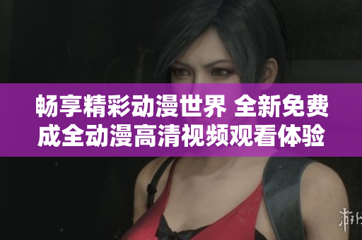 暢享精彩動漫世界 全新免費成全動漫高清視頻觀看體驗
