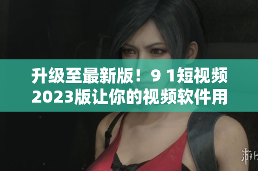 升級(jí)至最新版！9 1短視頻2023版讓你的視頻軟件用起來更順暢
