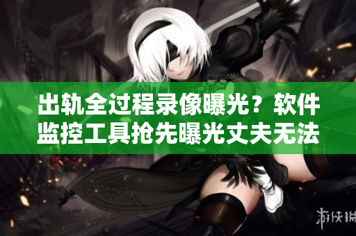 出軌全過程錄像曝光？軟件監(jiān)控工具搶先曝光丈夫無法想象的地獄