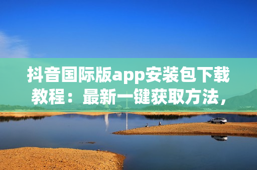 抖音國際版app安裝包下載教程：最新一鍵獲取方法，搞定！