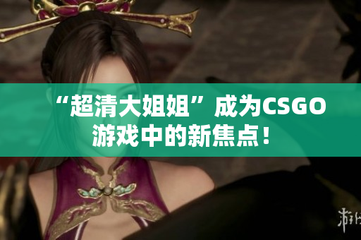 “超清大姐姐”成為CSGO游戲中的新焦點！