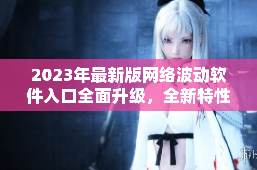 2023年最新版網(wǎng)絡(luò)波動(dòng)軟件入口全面升級(jí)，全新特性強(qiáng)勁來(lái)襲！