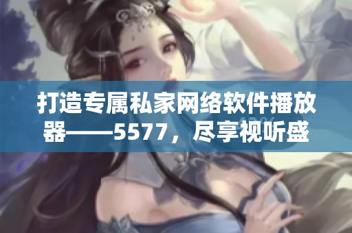 打造專屬私家網(wǎng)絡(luò)軟件播放器——5577，盡享視聽盛宴！