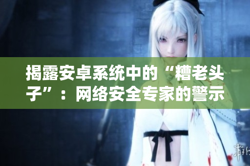 揭露安卓系統(tǒng)中的“糟老頭子”：網(wǎng)絡(luò)安全專(zhuān)家的警示與建議
