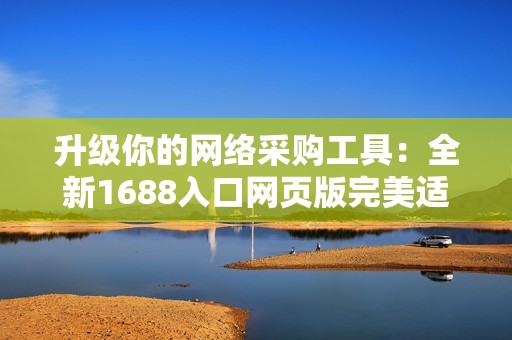 升級你的網絡采購工具：全新1688入口網頁版完美適配軟件需求