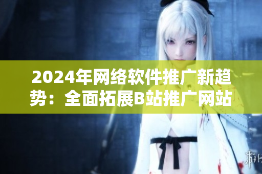 2024年網(wǎng)絡(luò)軟件推廣新趨勢(shì)：全面拓展B站推廣網(wǎng)站效果
