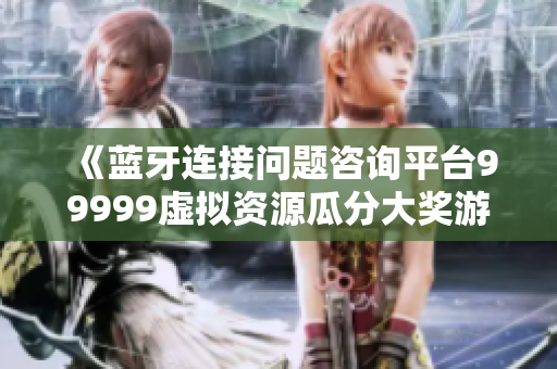 《藍(lán)牙連接問(wèn)題咨詢平臺(tái)99999虛擬資源瓜分大獎(jiǎng)游戲》