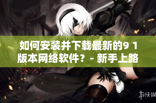 如何安裝并下載最新的9 1版本網(wǎng)絡軟件？- 新手上路指南