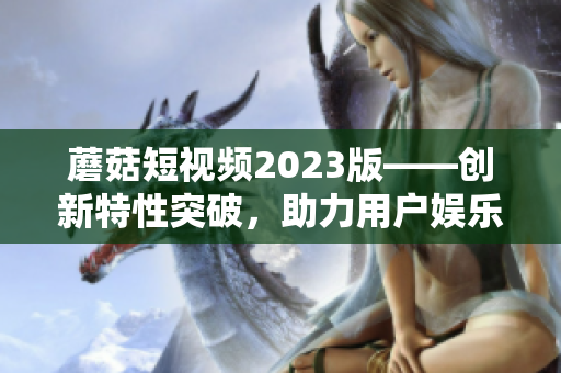 蘑菇短視頻2023版——創(chuàng)新特性突破，助力用戶娛樂創(chuàng)作
