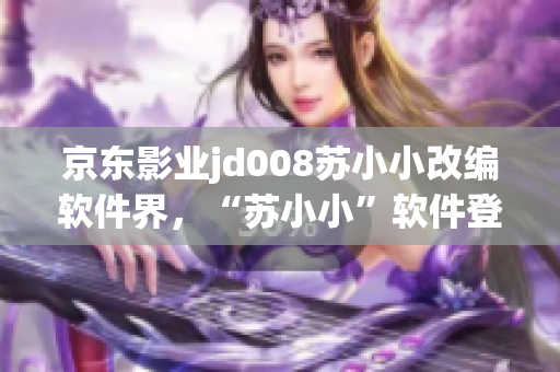 京東影業(yè)jd008蘇小小改編軟件界，“蘇小小”軟件登陸應(yīng)用商城