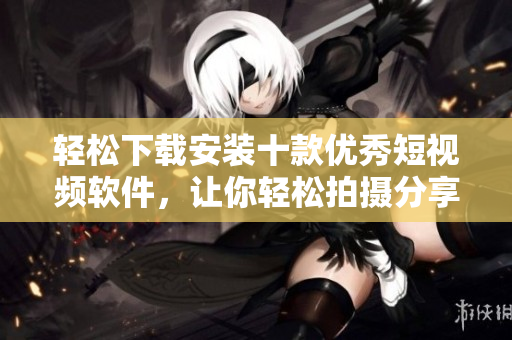 輕松下載安裝十款優(yōu)秀短視頻軟件，讓你輕松拍攝分享生活點滴