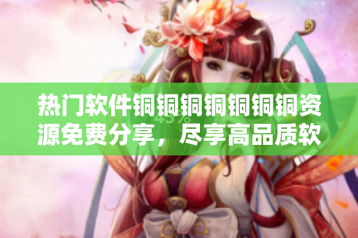 熱門軟件銅銅銅銅銅銅銅資源免費分享，盡享高品質(zhì)軟件使用體驗
