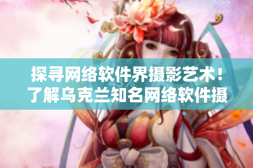 探尋網(wǎng)絡(luò)軟件界攝影藝術(shù)！了解烏克蘭知名網(wǎng)絡(luò)軟件攝影師身份