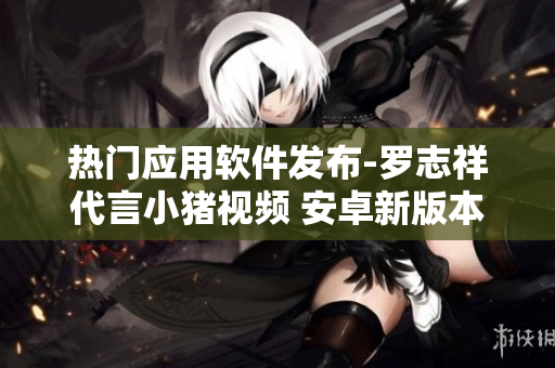 熱門應(yīng)用軟件發(fā)布-羅志祥代言小豬視頻 安卓新版本震撼上線