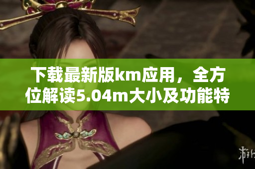 下載最新版km應用，全方位解讀5.04m大小及功能特點