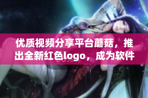 優(yōu)質(zhì)視頻分享平臺蘑菇，推出全新紅色logo，成為軟件世界的焦點