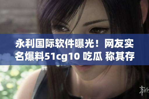 永利國(guó)際軟件曝光！網(wǎng)友實(shí)名爆料51cg10 吃瓜 稱其存在嚴(yán)重漏洞