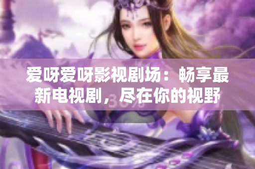 愛呀愛呀影視劇場：暢享最新電視劇，盡在你的視野