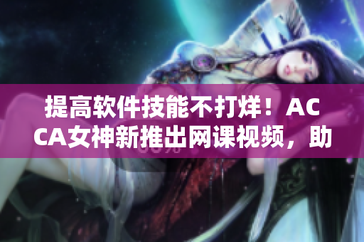 提高軟件技能不打烊！ACCA女神新推出網(wǎng)課視頻，助你輕松掌握軟件技術(shù)