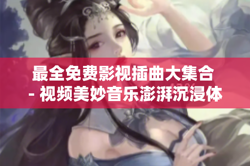 最全免費影視插曲大集合 - 視頻美妙音樂澎湃沉浸體驗