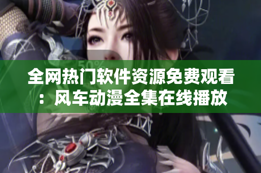 全網(wǎng)熱門軟件資源免費觀看：風(fēng)車動漫全集在線播放