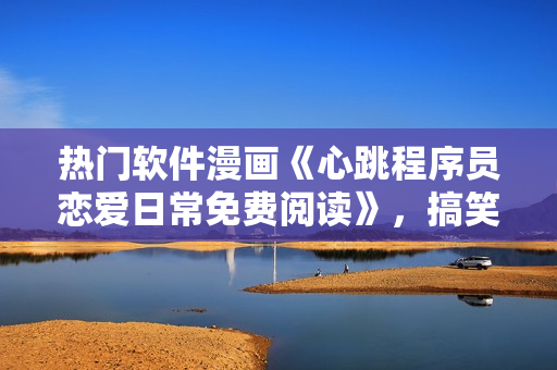 熱門軟件漫畫《心跳程序員戀愛日常免費閱讀》，搞笑又暖心的軟件愛情故事 