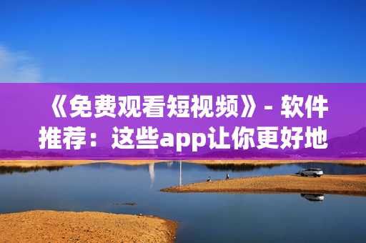 《免費(fèi)觀看短視頻》- 軟件推薦：這些app讓你更好地享受短視頻樂趣！