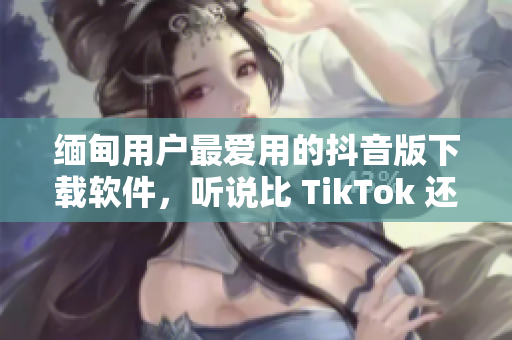 緬甸用戶(hù)最?lèi)?ài)用的抖音版下載軟件，聽(tīng)說(shuō)比 TikTok 還好用？