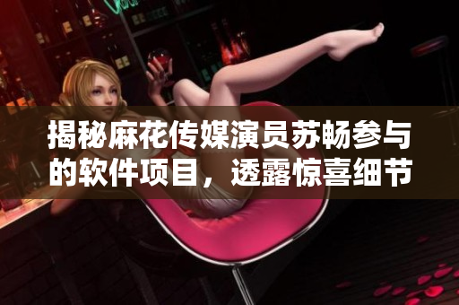 揭秘麻花傳媒演員蘇暢參與的軟件項目，透露驚喜細(xì)節(jié)！